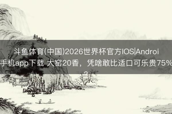 斗鱼体育(中国)2026世界杯官方IOS|Android手机app下载 大窑20香，凭啥敢比适口可乐贵75%？