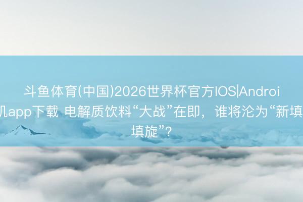 斗鱼体育(中国)2026世界杯官方IOS|Android手机app下载 电解质饮料“大战”在即，谁将沦为“新填旋”？