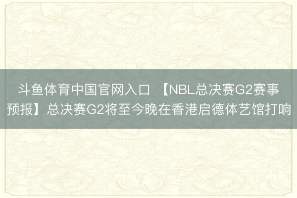 斗鱼体育中国官网入口 【NBL总决赛G2赛事预报】总决赛G2将至今晚在香港启德体艺馆打响